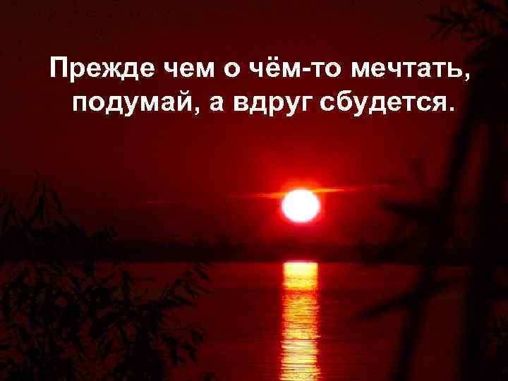 Прежде чем о чём-то мечтать, подумай, а вдруг сбудется. 