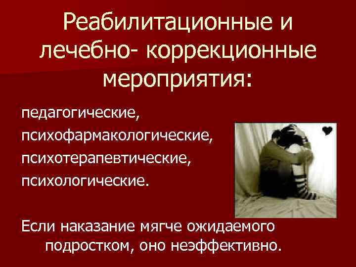 Реабилитационные и лечебно- коррекционные мероприятия: педагогические, психофармакологические, психотерапевтические, психологические. Если наказание мягче ожидаемого подростком,