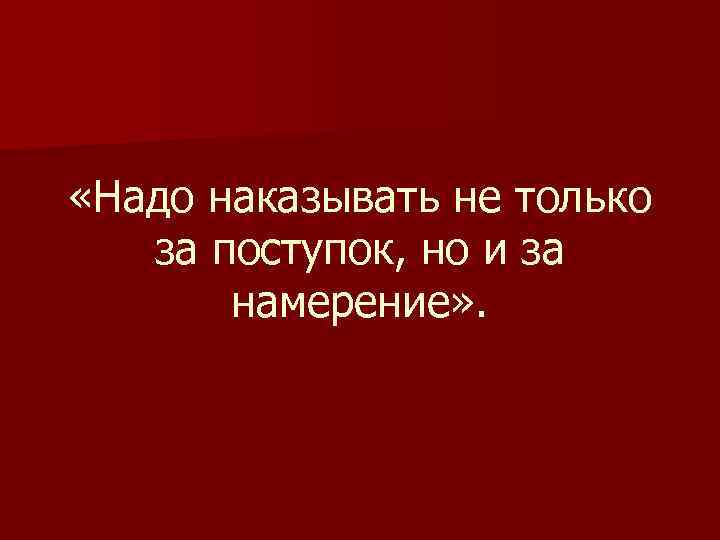  «Надо наказывать не только за поступок, но и за намерение» . 
