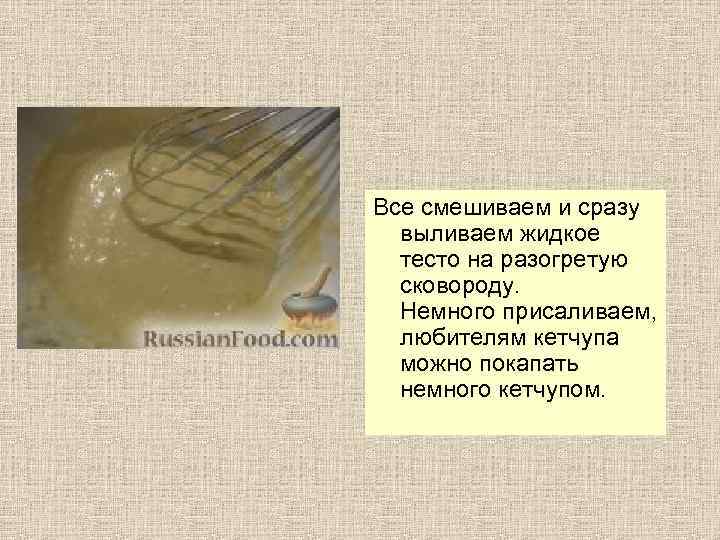 Все смешиваем и сразу выливаем жидкое тесто на разогретую сковороду. Немного присаливаем, любителям кетчупа