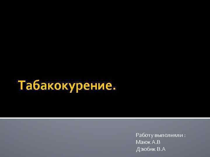 Табакокурение. Работу выполняли : Маюк А. В Дзюбяк В. А 