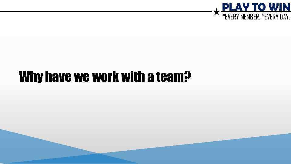 PLAY TO WIN *EVERY MEMBER. *EVERY DAY. Why have we work with a team?