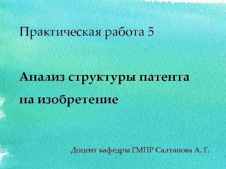 Практическая работа 5 Анализ структуры патента на изобретение Доцент кафедры ГМПР Салтанова А. Г.