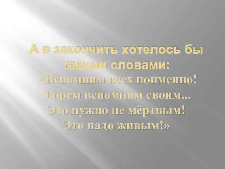 А в закончить хотелось бы такими словами: «Вспомним всех поименно! Горем вспомним своим. .