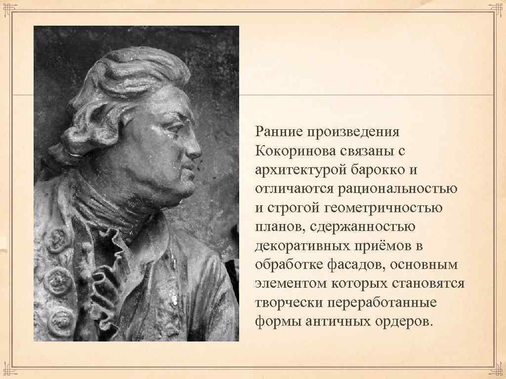 Ранние произведения Кокоринова связаны с архитектурой барокко и отличаются рациональностью и строгой геометричностью планов,