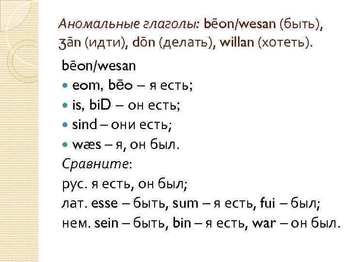 Аномальные глаголы: bēon/wesan (быть), ʒān (идти), dōn (делать), willan (хотеть). bēon/wesan eom, bēo –