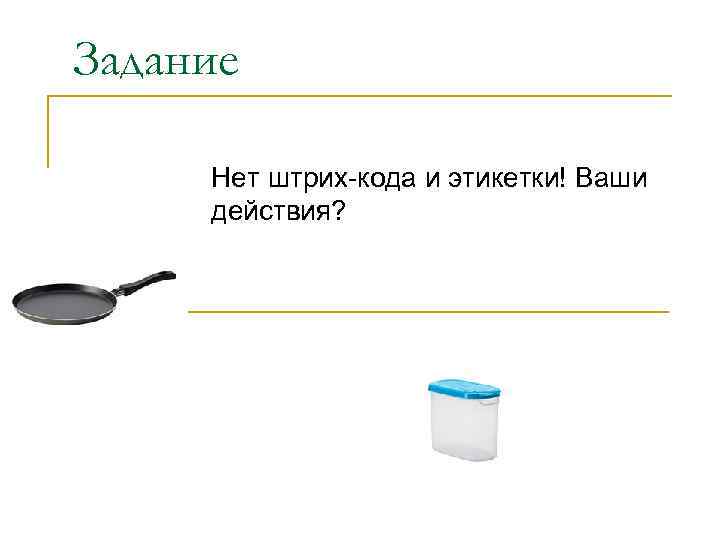 Задание Нет штрих-кода и этикетки! Ваши действия? 