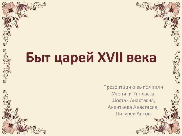 Быт царей XVII века Презентацию выполнили Ученики 7 г класса Шостак Анастасия, Акентьева Анастасия,