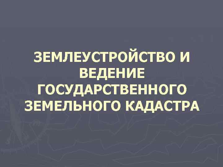 ЗЕМЛЕУСТРОЙСТВО И ВЕДЕНИЕ ГОСУДАРСТВЕННОГО ЗЕМЕЛЬНОГО КАДАСТРА 