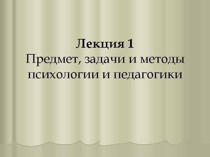 Лекция 1 Предмет, задачи и методы психологии и педагогики 