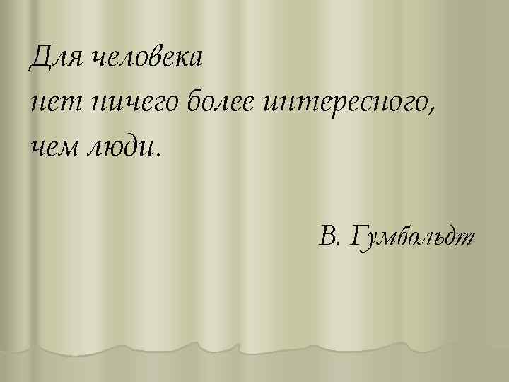 Для человека нет ничего более интересного, чем люди. В. Гумбольдт 