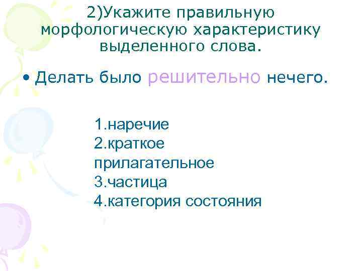 2)Укажите правильную морфологическую характеристику выделенного слова. • Делать было решительно нечего. 1. наречие 2.