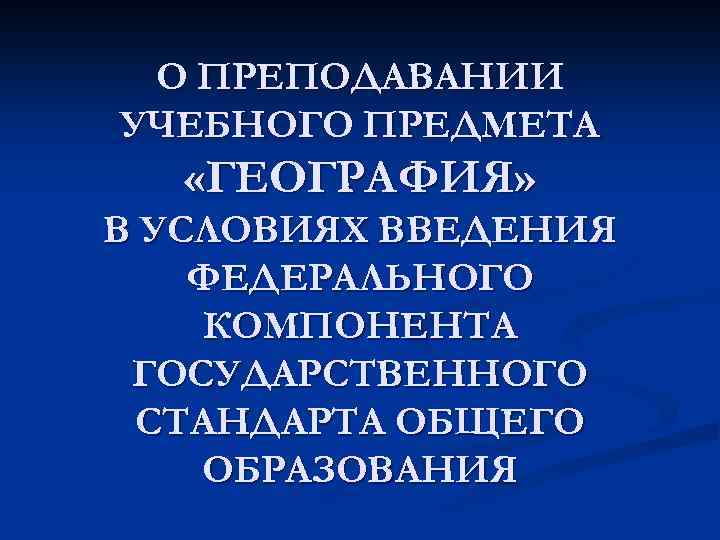 О ПРЕПОДАВАНИИ УЧЕБНОГО ПРЕДМЕТА «ГЕОГРАФИЯ» В УСЛОВИЯХ ВВЕДЕНИЯ ФЕДЕРАЛЬНОГО КОМПОНЕНТА ГОСУДАРСТВЕННОГО СТАНДАРТА ОБЩЕГО ОБРАЗОВАНИЯ