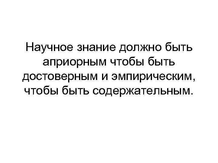 Научное знание должно быть априорным чтобы быть достоверным и эмпирическим, чтобы быть содержательным. 