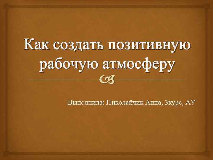 Как создать позитивную рабочую атмосферу Выполнила: Николайчик Анна, 3 курс, АУ 