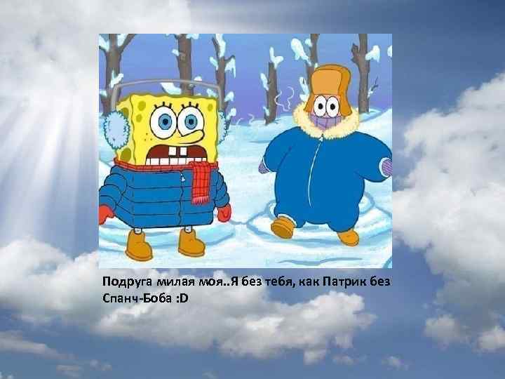 Подруга милая моя. . Я без тебя, как Патрик без Спанч-Боба : D 