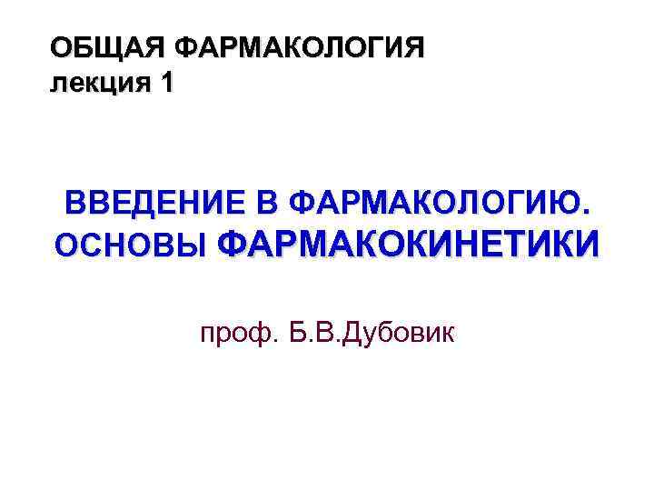 ОБЩАЯ ФАРМАКОЛОГИЯ лекция 1 ВВЕДЕНИЕ В ФАРМАКОЛОГИЮ. ОСНОВЫ ФАРМАКОКИНЕТИКИ проф. Б. В. Дубовик 