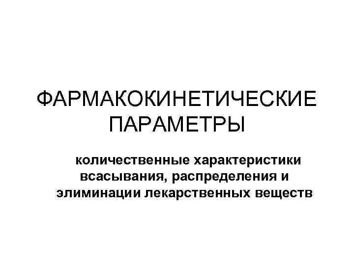 ФАРМАКОКИНЕТИЧЕСКИЕ ПАРАМЕТРЫ количественные характеристики всасывания, распределения и элиминации лекарственных веществ 