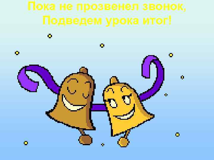 Пока не прозвенел звонок, Подведем урока итог! 