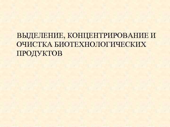ВЫДЕЛЕНИЕ, КОНЦЕНТРИРОВАНИЕ И ОЧИСТКА БИОТЕХНОЛОГИЧЕСКИХ ПРОДУКТОВ 