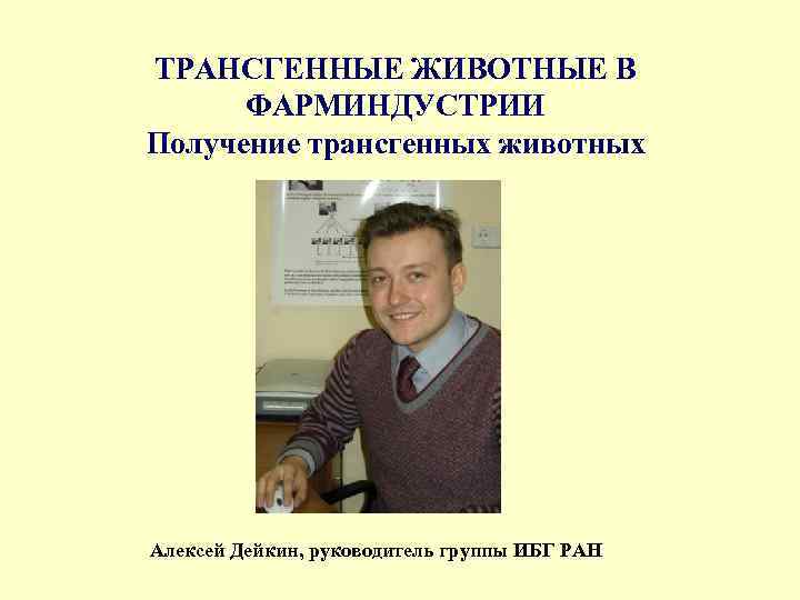 ТРАНСГЕННЫЕ ЖИВОТНЫЕ В ФАРМИНДУСТРИИ Получение трансгенных животных Алексей Дейкин, руководитель группы ИБГ РАН 