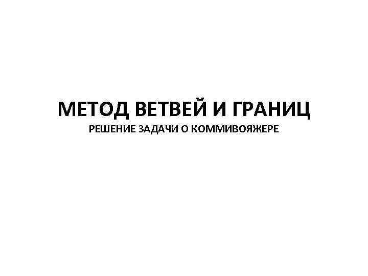 МЕТОД ВЕТВЕЙ И ГРАНИЦ РЕШЕНИЕ ЗАДАЧИ О КОММИВОЯЖЕРЕ 