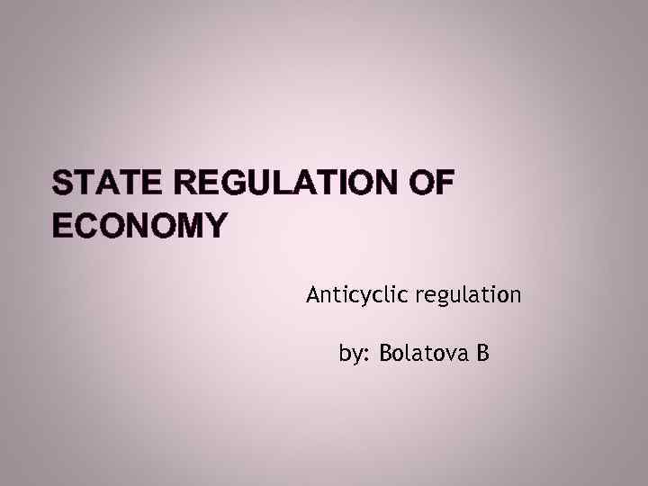 STATE REGULATION OF ECONOMY Anticyclic regulation by: Bolatova B 