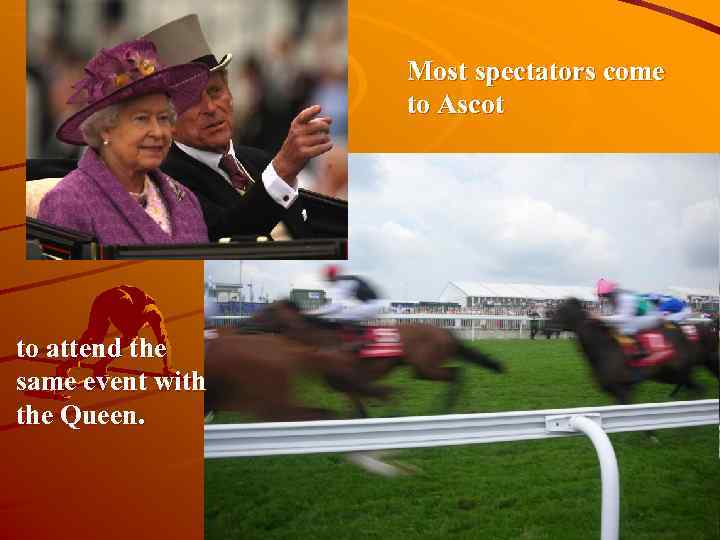 Most spectators come to Ascot to attend the same event with the Queen. 
