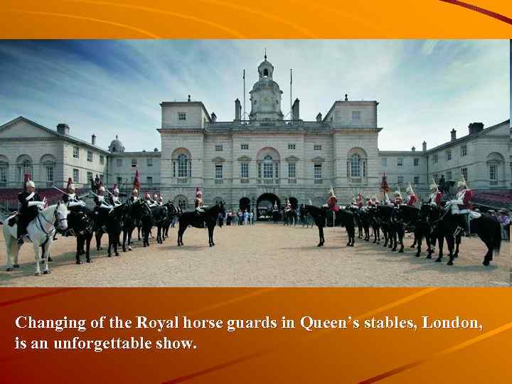 Changing of the Royal horse guards in Queen’s stables, London, is an unforgettable show.