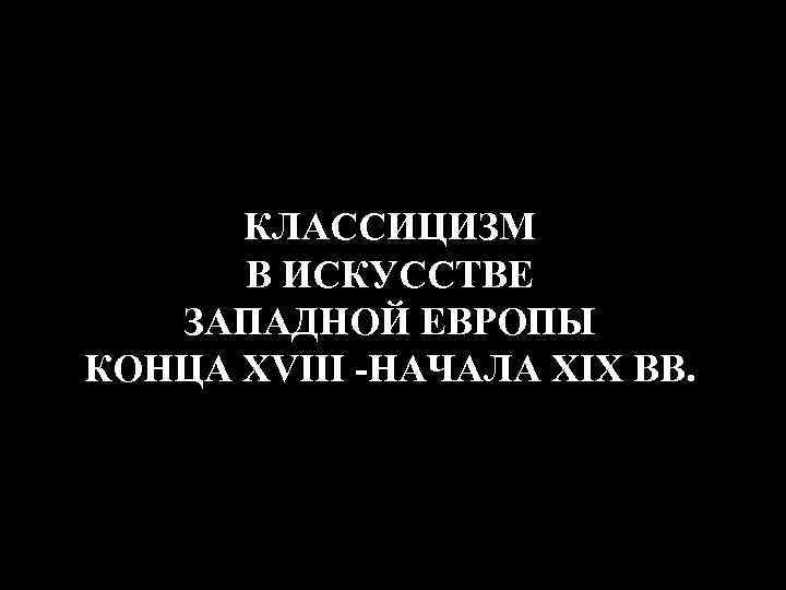 КЛАССИЦИЗМ В ИСКУССТВЕ ЗАПАДНОЙ ЕВРОПЫ КОНЦА XVIII -НАЧАЛА XIX ВВ. 