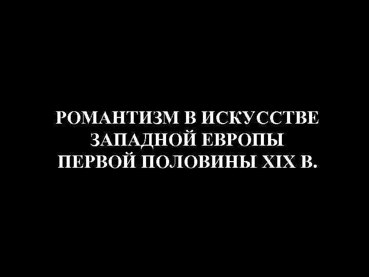 РОМАНТИЗМ В ИСКУССТВЕ ЗАПАДНОЙ ЕВРОПЫ ПЕРВОЙ ПОЛОВИНЫ XIX В. 