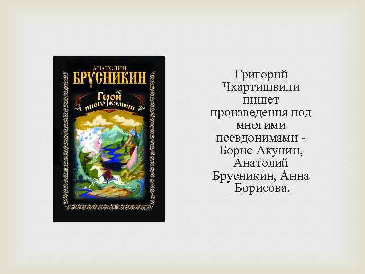 Григорий Чхартишвили пишет произведения под многими псевдонимами Борис Акунин, Анатолий Брусникин, Анна Борисова. 