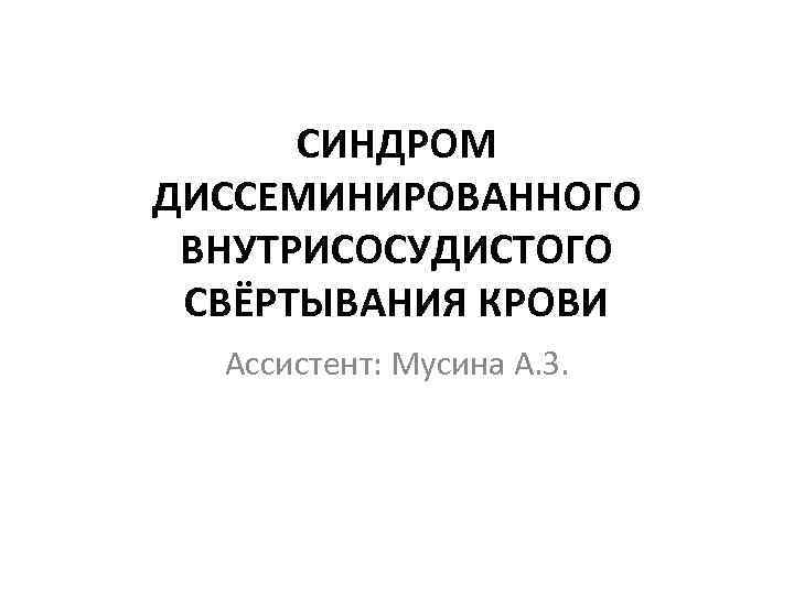 СИНДРОМ ДИССЕМИНИРОВАННОГО ВНУТРИСОСУДИСТОГО СВЁРТЫВАНИЯ КРОВИ Ассистент: Мусина А. З. 