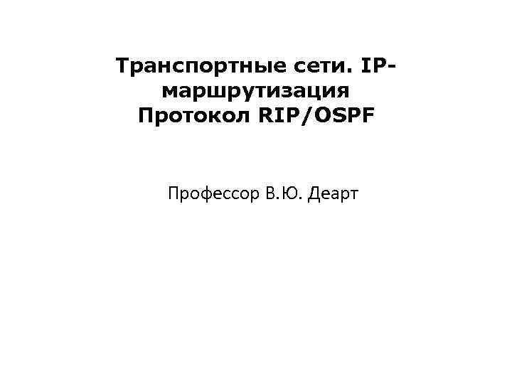 Транспортные сети. IPмаршрутизация Протокол RIP/OSPF Профессор В. Ю. Деарт 