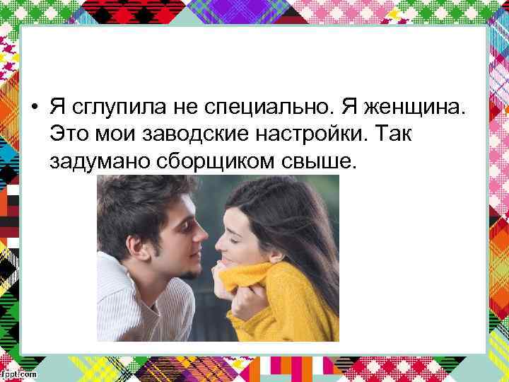  • Я сглупила не специально. Я женщина. Это мои заводские настройки. Так задумано