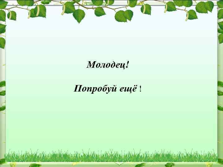 Молодец! Попробуй ещё ! 