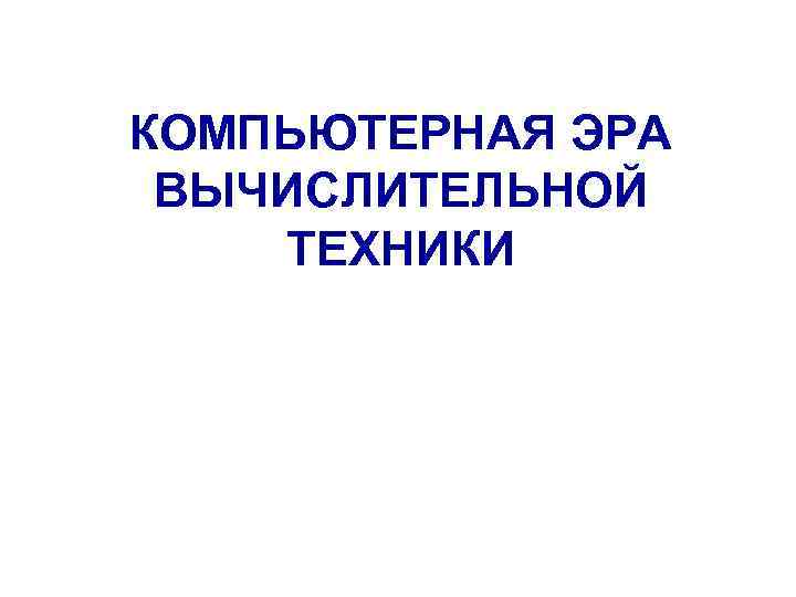 КОМПЬЮТЕРНАЯ ЭРА ВЫЧИСЛИТЕЛЬНОЙ ТЕХНИКИ 