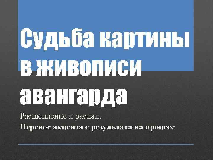 Судьба картины в живописи авангарда Расщепление и распад. Перенос акцента с результата на процесс