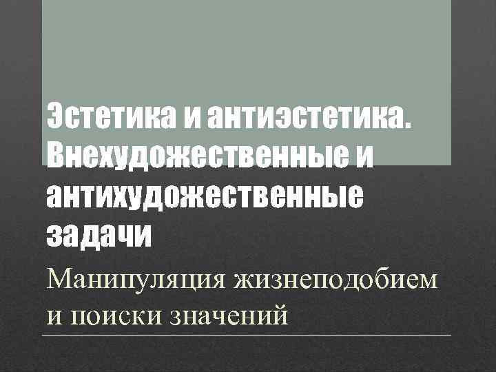 Эстетика и антиэстетика. Внехудожественные и антихудожественные задачи Манипуляция жизнеподобием и поиски значений 