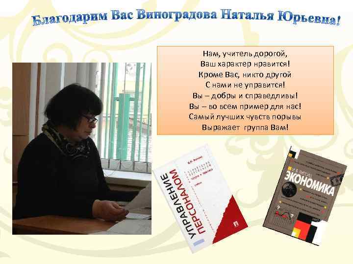 Нам, учитель дорогой, Ваш характер нравится! Кроме Вас, никто другой С нами не управится!