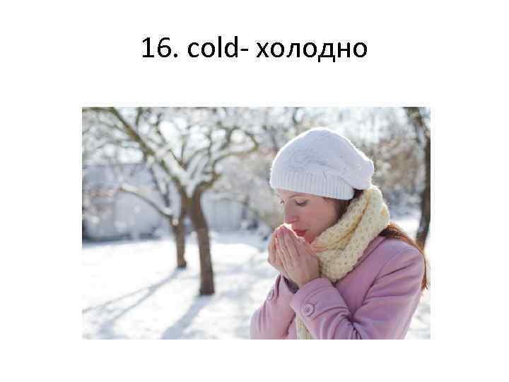 16. cold- холодно 