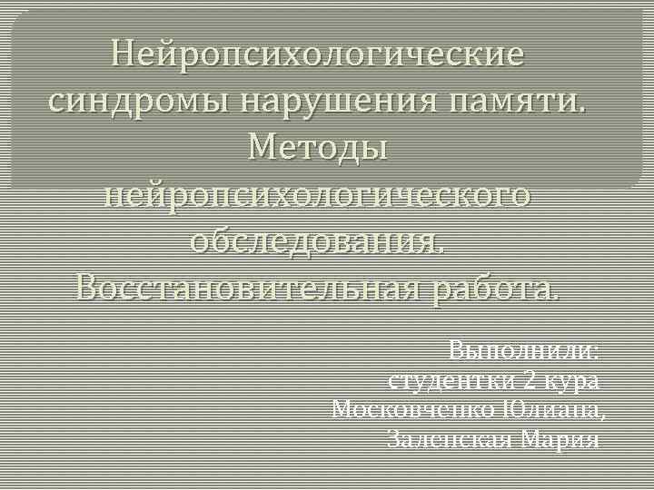 Нейропсихологические синдромы нарушения памяти. Методы нейропсихологического обследования. Восстановительная работа. Выполнили: студентки 2 кура Московченко