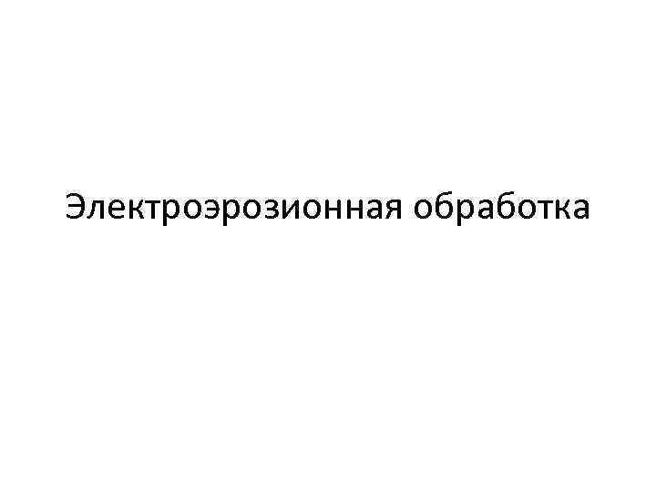 Электроэрозионная обработка презентация