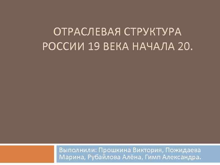 ОТРАСЛЕВАЯ СТРУКТУРА РОССИИ 19 ВЕКА НАЧАЛА 20. Выполнили: Прошкина Виктория, Пожидаева Марина, Рубайлова Алёна,