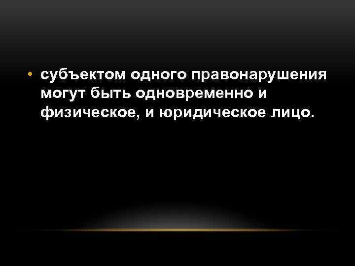  • субъектом одного правонарушения могут быть одновременно и физическое, и юридическое лицо. 