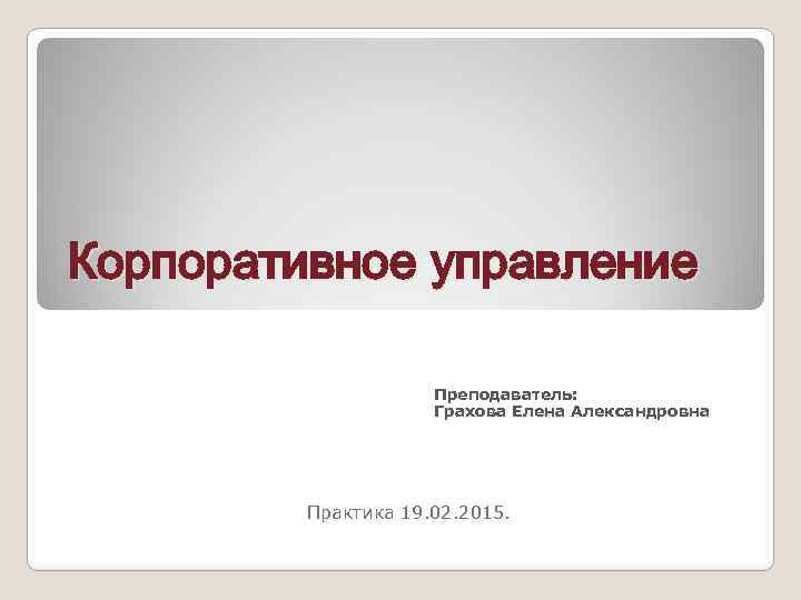 Корпоративное управление Преподаватель: Грахова Елена Александровна Практика 19. 02. 2015. 
