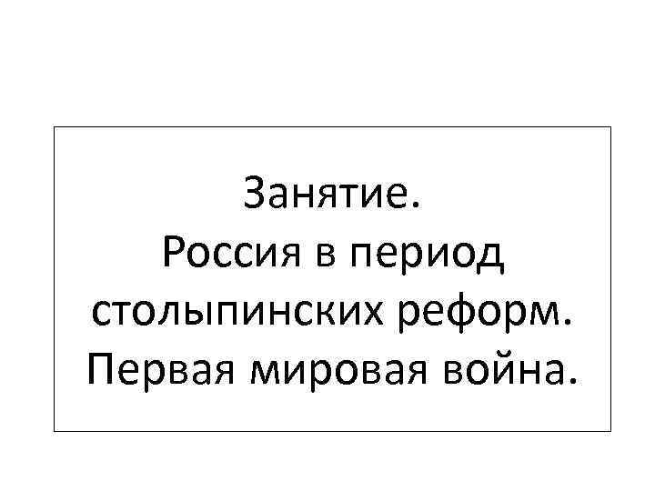 Занятие. Россия в период столыпинских реформ. Первая мировая война. 