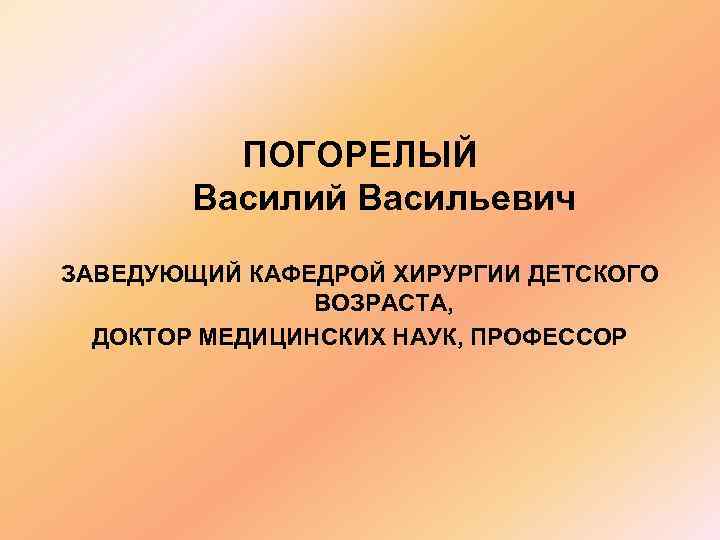 ПОГОРЕЛЫЙ Василий Васильевич ЗАВЕДУЮЩИЙ КАФЕДРОЙ ХИРУРГИИ ДЕТСКОГО ВОЗРАСТА, ДОКТОР МЕДИЦИНСКИХ НАУК, ПРОФЕССОР 