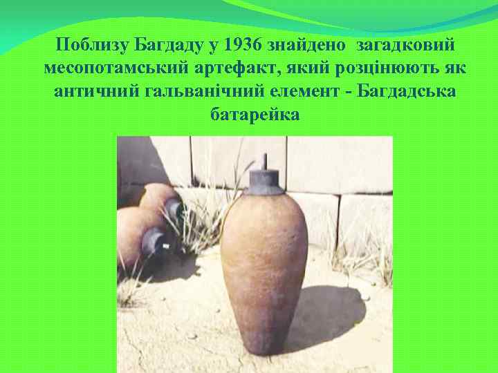 Поблизу Багдаду у 1936 знайдено загадковий месопотамський артефакт, який розцінюють як античний гальванічний елемент