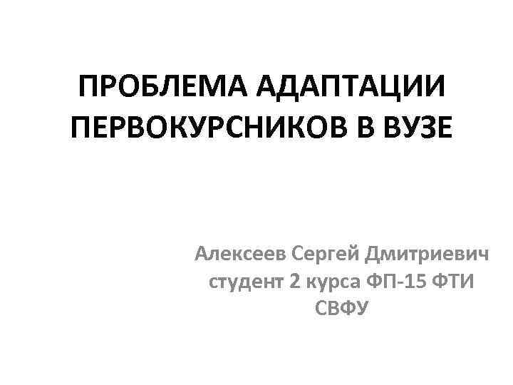 ПРОБЛЕМА АДАПТАЦИИ ПЕРВОКУРСНИКОВ В ВУЗЕ Алексеев Сергей Дмитриевич студент 2 курса ФП-15 ФТИ СВФУ